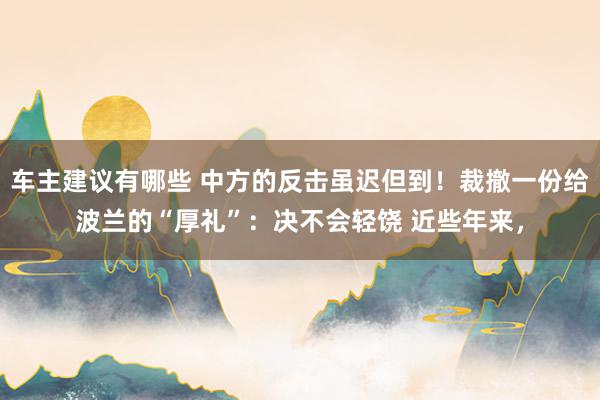 车主建议有哪些 中方的反击虽迟但到！裁撤一份给波兰的“厚礼”：决不会轻饶 近些年来，