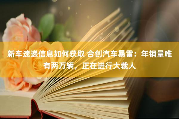 新车速递信息如何获取 合创汽车暴雷：年销量唯有两万辆，正在进行大裁人