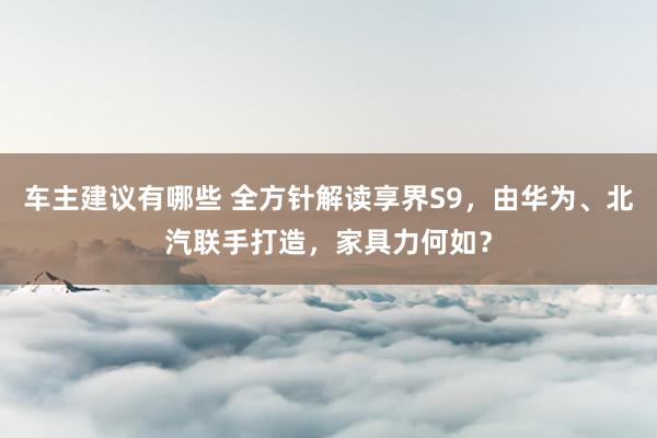 车主建议有哪些 全方针解读享界S9，由华为、北汽联手打造，家具力何如？