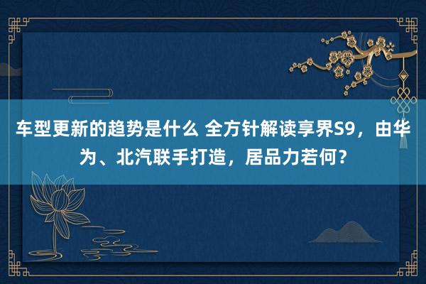 车型更新的趋势是什么 全方针解读享界S9，由华为、北汽联手打造，居品力若何？