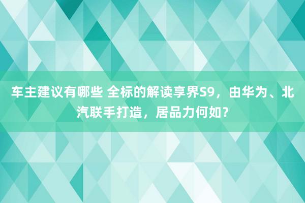 车主建议有哪些 全标的解读享界S9，由华为、北汽联手打造，居品力何如？