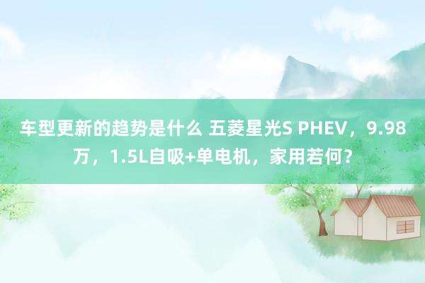 车型更新的趋势是什么 五菱星光S PHEV，9.98万，1.5L自吸+单电机，家用若何？