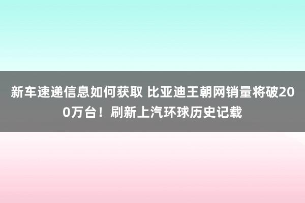 新车速递信息如何获取 比亚迪王朝网销量将破200万台！刷新上汽环球历史记载