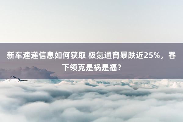 新车速递信息如何获取 极氪通宵暴跌近25%，吞下领克是祸是福？