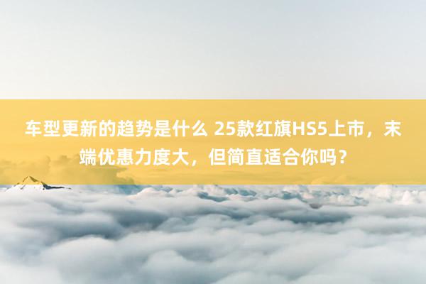 车型更新的趋势是什么 25款红旗HS5上市，末端优惠力度大，但简直适合你吗？