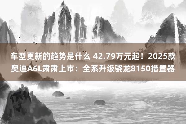 车型更新的趋势是什么 42.79万元起！2025款奥迪A6L肃肃上市：全系升级骁龙8150措置器