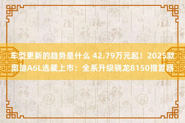 车型更新的趋势是什么 42.79万元起！2025款奥迪A6L选藏上市：全系升级骁龙8150措置器