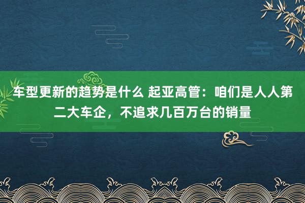 车型更新的趋势是什么 起亚高管：咱们是人人第二大车企，不追求几百万台的销量