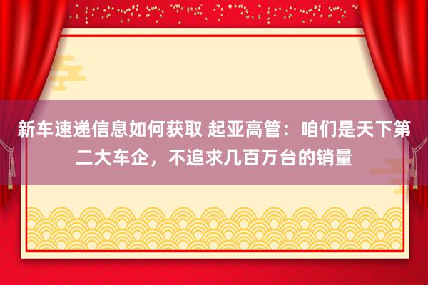 新车速递信息如何获取 起亚高管：咱们是天下第二大车企，不追求几百万台的销量