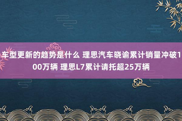 车型更新的趋势是什么 理思汽车晓谕累计销量冲破100万辆 理思L7累计请托超25万辆