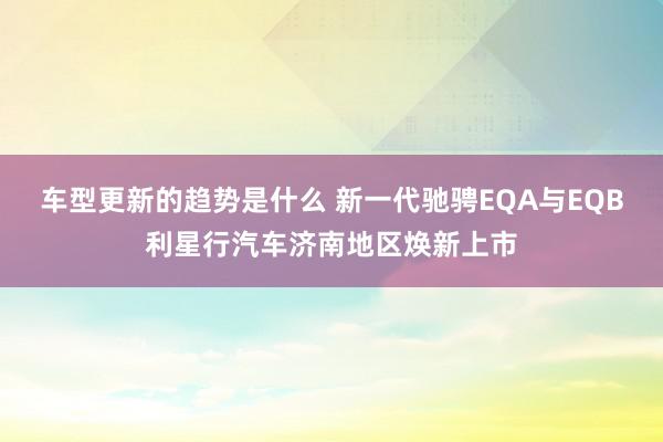 车型更新的趋势是什么 新一代驰骋EQA与EQB利星行汽车济南地区焕新上市