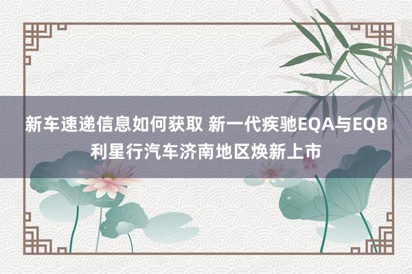 新车速递信息如何获取 新一代疾驰EQA与EQB利星行汽车济南地区焕新上市