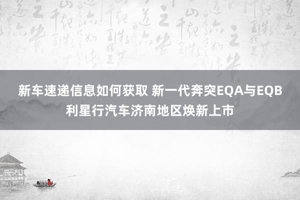 新车速递信息如何获取 新一代奔突EQA与EQB利星行汽车济南地区焕新上市