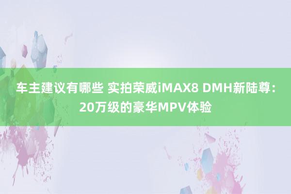 车主建议有哪些 实拍荣威iMAX8 DMH新陆尊：20万级的豪华MPV体验