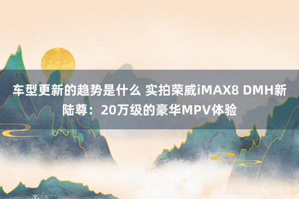 车型更新的趋势是什么 实拍荣威iMAX8 DMH新陆尊：20万级的豪华MPV体验