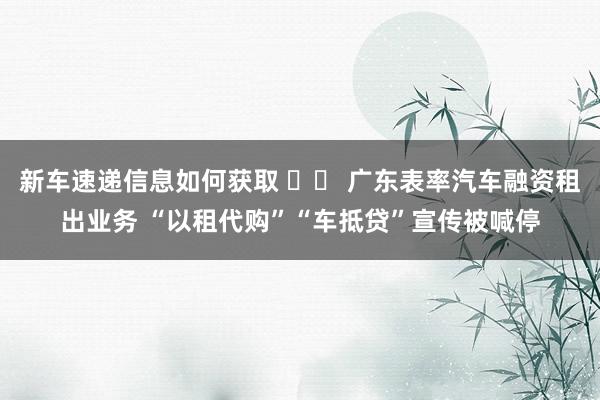 新车速递信息如何获取 		 广东表率汽车融资租出业务 “以租代购”“车抵贷”宣传被喊停