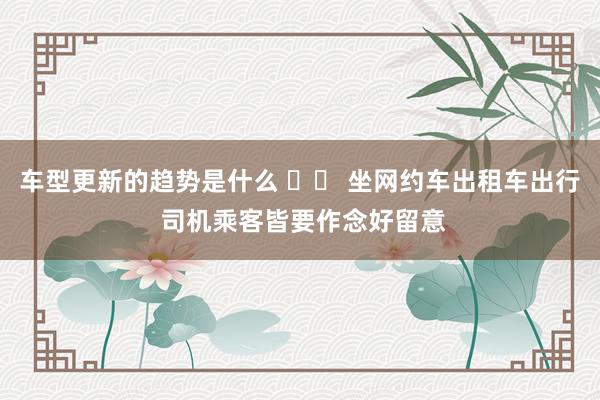 车型更新的趋势是什么 		 坐网约车出租车出行 司机乘客皆要作念好留意