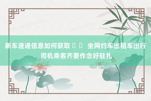 新车速递信息如何获取 		 坐网约车出租车出行 司机乘客齐要作念好驻扎