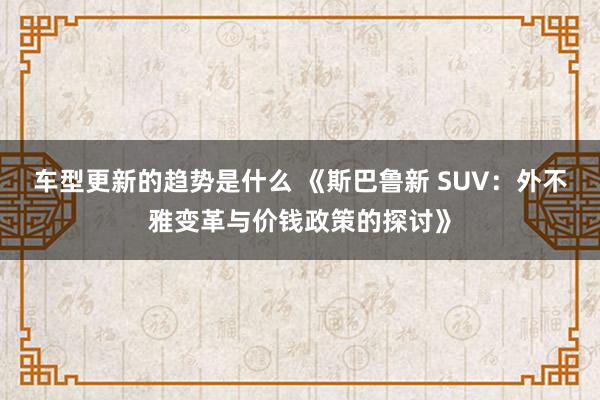 车型更新的趋势是什么 《斯巴鲁新 SUV：外不雅变革与价钱政策的探讨》