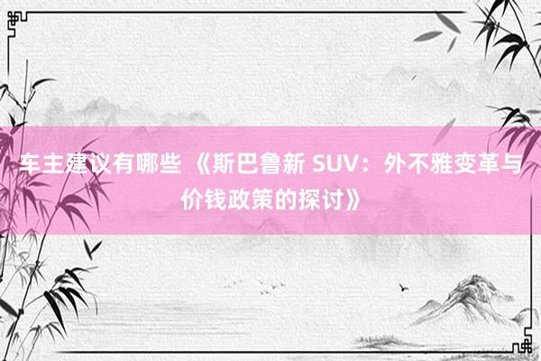 车主建议有哪些 《斯巴鲁新 SUV：外不雅变革与价钱政策的探讨》