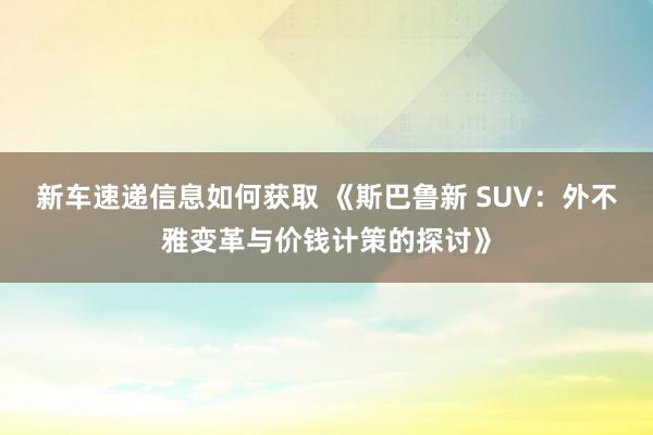 新车速递信息如何获取 《斯巴鲁新 SUV：外不雅变革与价钱计策的探讨》