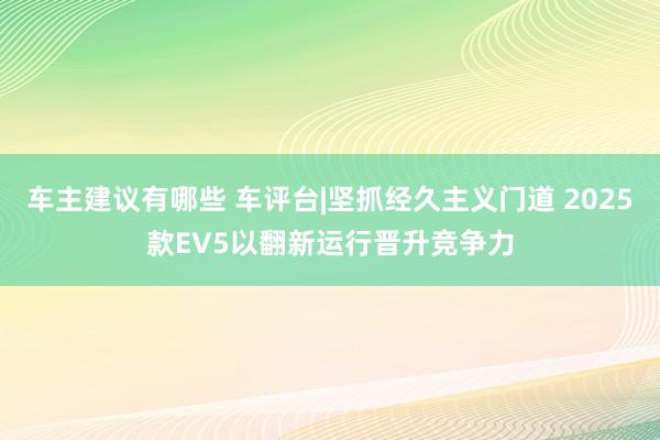 车主建议有哪些 车评台|坚抓经久主义门道 2025款EV5以翻新运行晋升竞争力