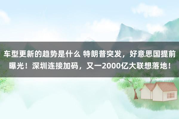 车型更新的趋势是什么 特朗普突发，好意思国提前曝光！深圳连接加码，又一2000亿大联想落地！