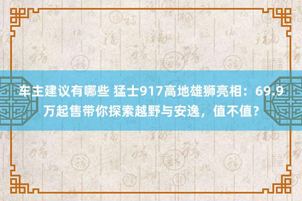 车主建议有哪些 猛士917高地雄狮亮相：69.9万起售带你探索越野与安逸，值不值？