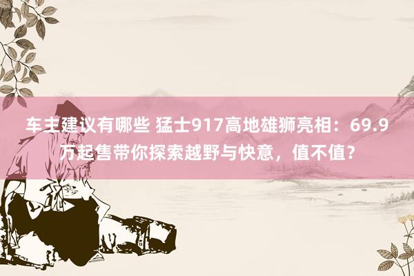 车主建议有哪些 猛士917高地雄狮亮相：69.9万起售带你探索越野与快意，值不值？