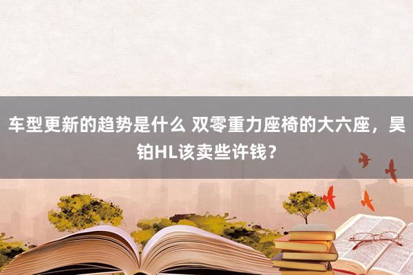 车型更新的趋势是什么 双零重力座椅的大六座，昊铂HL该卖些许钱？