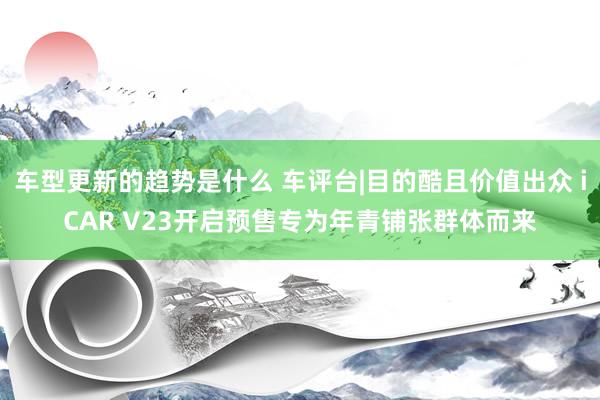 车型更新的趋势是什么 车评台|目的酷且价值出众 iCAR V23开启预售专为年青铺张群体而来