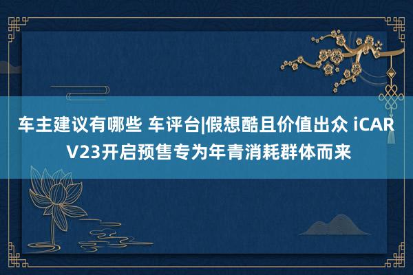 车主建议有哪些 车评台|假想酷且价值出众 iCAR V23开启预售专为年青消耗群体而来