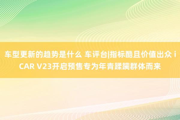 车型更新的趋势是什么 车评台|指标酷且价值出众 iCAR V23开启预售专为年青蹂躏群体而来