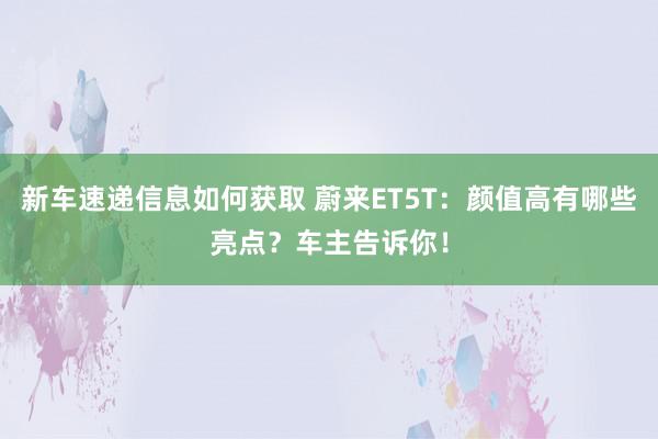 新车速递信息如何获取 蔚来ET5T：颜值高有哪些亮点？车主告诉你！