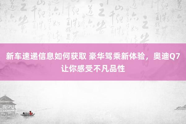 新车速递信息如何获取 豪华驾乘新体验，奥迪Q7让你感受不凡品性