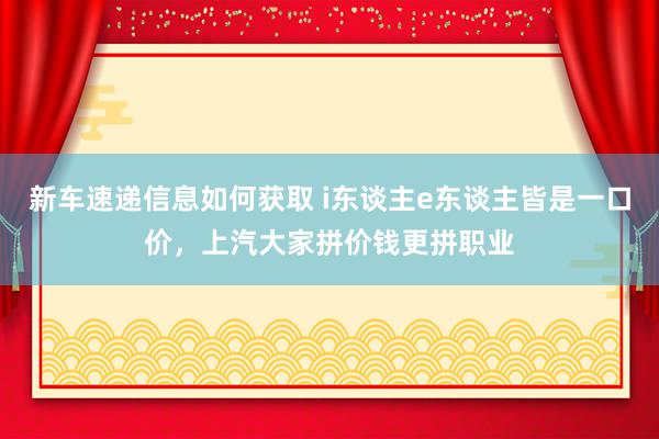 新车速递信息如何获取 i东谈主e东谈主皆是一口价，上汽大家拼价钱更拼职业