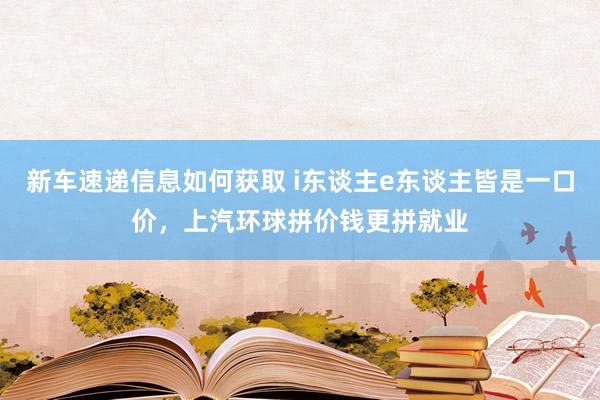 新车速递信息如何获取 i东谈主e东谈主皆是一口价，上汽环球拼价钱更拼就业