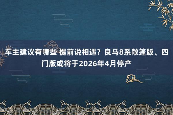 车主建议有哪些 提前说相遇？良马8系敞篷版、四门版或将于2026年4月停产