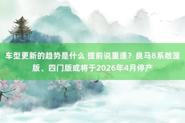 车型更新的趋势是什么 提前说重逢？良马8系敞篷版、四门版或将于2026年4月停产