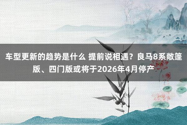 车型更新的趋势是什么 提前说相遇？良马8系敞篷版、四门版或将于2026年4月停产