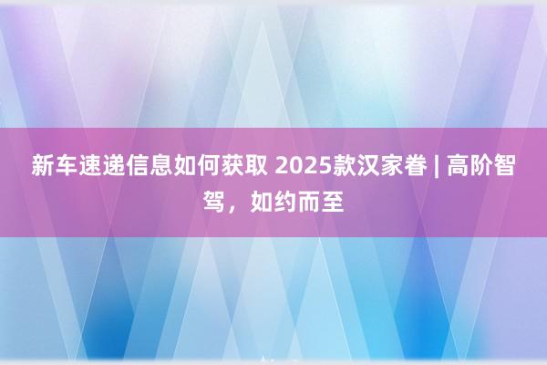 新车速递信息如何获取 2025款汉家眷 | 高阶智驾，如约而至