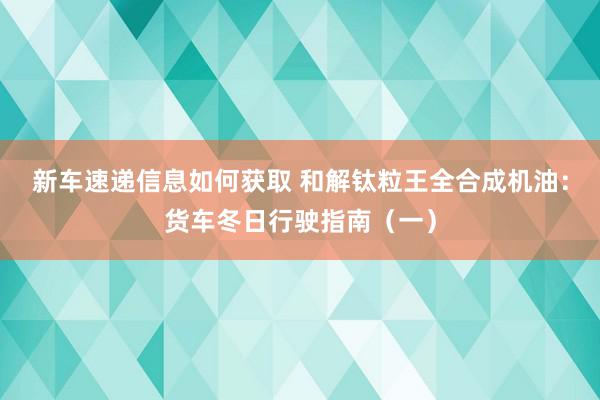 新车速递信息如何获取 和解钛粒王全合成机油：货车冬日行驶指南（一）