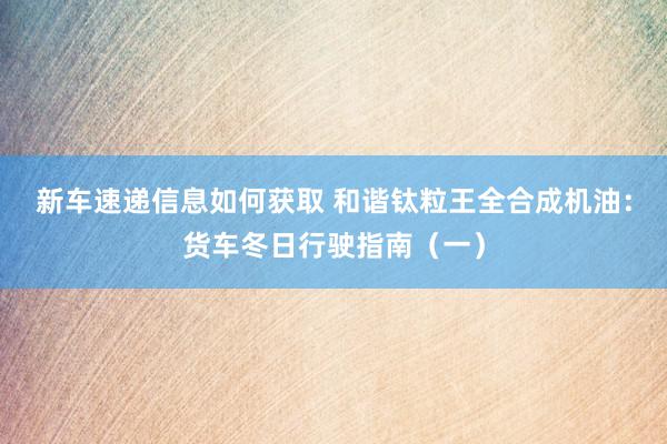 新车速递信息如何获取 和谐钛粒王全合成机油：货车冬日行驶指南（一）