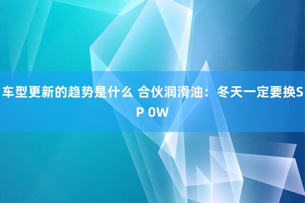 车型更新的趋势是什么 合伙润滑油：冬天一定要换SP 0W