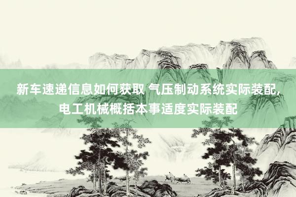 新车速递信息如何获取 气压制动系统实际装配,电工机械概括本事适度实际装配