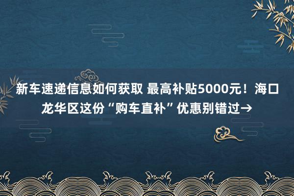 新车速递信息如何获取 最高补贴5000元！海口龙华区这份“购车直补”优惠别错过→