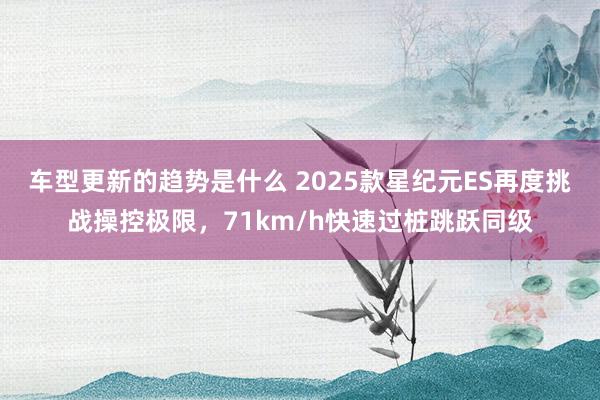 车型更新的趋势是什么 2025款星纪元ES再度挑战操控极限，71km/h快速过桩跳跃同级