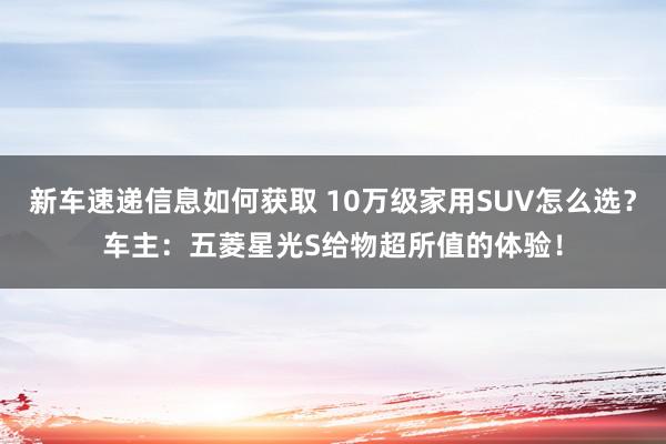 新车速递信息如何获取 10万级家用SUV怎么选？车主：五菱星光S给物超所值的体验！