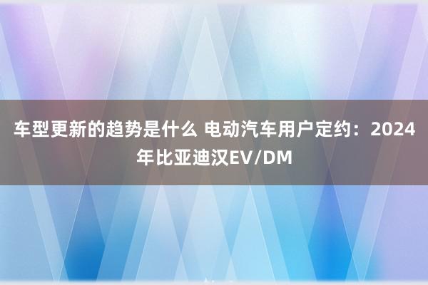 车型更新的趋势是什么 电动汽车用户定约：2024年比亚迪汉EV/DM