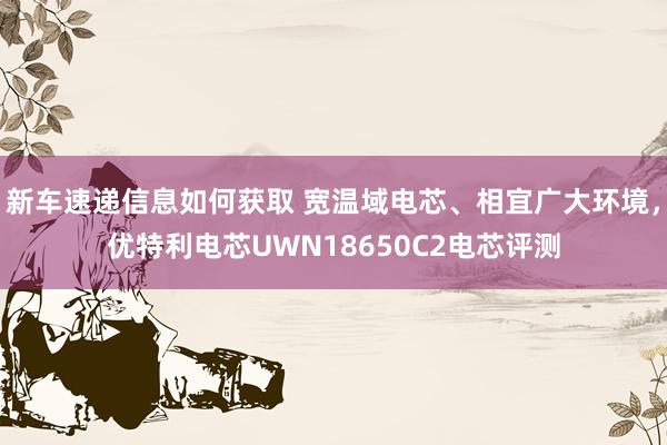 新车速递信息如何获取 宽温域电芯、相宜广大环境，优特利电芯UWN18650C2电芯评测